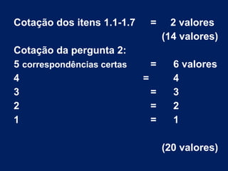 Cotação dos itens 1.1-1.7 = 2 valores
(14 valores)
Cotação da pergunta 2:
5 correspondências certas = 6 valores
4 = 4
3 = 3
2 = 2
1 = 1
(20 valores)
 