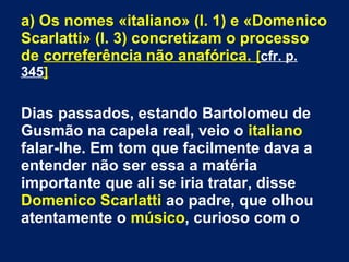 a) Os nomes «italiano» (l. 1) e «Domenico
Scarlatti» (l. 3) concretizam o processo
de correferência não anafórica. [cfr. p.
345]
Dias passados, estando Bartolomeu de
Gusmão na capela real, veio o italiano
falar-lhe. Em tom que facilmente dava a
entender não ser essa a matéria
importante que ali se iria tratar, disse
Domenico Scarlatti ao padre, que olhou
atentamente o músico, curioso com o
 