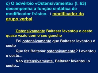 c) O advérbio «Ostensivamente» (l. 63)
desempenha a função sintática de
modificador frásico. / modificador do
grupo verbal
Ostensivamente Baltasar levantou o cesto
quase vazio com o seu gancho
Foi ostensivamente que Baltasar levantou o
cesto
Que fez Baltasar ostensivamente? Levantou
o cesto...
Não ostensivamente, Baltasar levantou o
cesto...
 