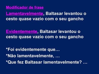 Modificador de frase
Lamentavelmente, Baltasar levantou o
cesto quase vazio com o seu gancho
Evidentemente, Baltasar levantou o
cesto quase vazio com o seu gancho
*Foi evidentemente que…
*Não lamentavelmente, …
*Que fez Baltasar lamentavelmente? …
 