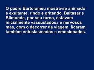 O padre Bartolomeu mostra-se animado
e exultante, rindo e gritando. Baltasar e
Blimunda, por seu turno, estavam
inicialmente «assustados» e nervosos
mas, com o decorrer da viagem, ficaram
também entusiasmados e emocionados.
 