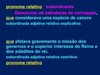 pronome relativo subordinante
Denunciou as estruturas de corrupção,
que considerava uma espécie de cancro
subordinada adjetiva relativa explicativa
que afetava gravemente a missão dos
governos e o superior interesse do Reino e
dos súbditos do rei.
subordinada adjetiva relativa restritiva
pronome relativo
 