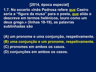 [2014, época especial]
1.7. No excerto «Inês Pedrosa refere que Caeiro
seria a “figura da musa” para o poeta, que aliás o
descreve em termos helénicos, louro como um
deus grego.» (linhas 18-19), as palavras
sublinhadas são
(A) um pronome e uma conjunção, respetivamente.
(B) uma conjunção e um pronome, respetivamente.
(C) pronomes em ambos os casos.
(D) conjunções em ambos os casos.
 