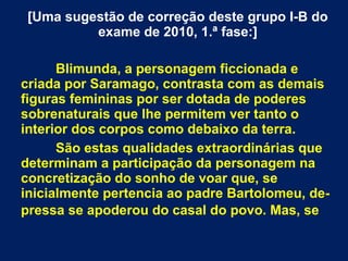 [Uma sugestão de correção deste grupo I-B do
exame de 2010, 1.ª fase:]
Blimunda, a personagem ficcionada e
criada por Saramago, contrasta com as demais
figuras femininas por ser dotada de poderes
sobrenaturais que lhe permitem ver tanto o
interior dos corpos como debaixo da terra.
São estas qualidades extraordinárias que
determinam a participação da personagem na
concretização do sonho de voar que, se
inicialmente pertencia ao padre Bartolomeu, de-
pressa se apoderou do casal do povo. Mas, se
 