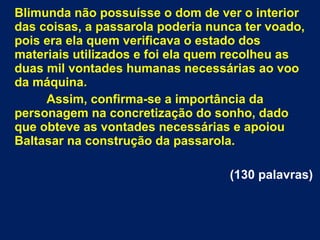 Blimunda não possuísse o dom de ver o interior
das coisas, a passarola poderia nunca ter voado,
pois era ela quem verificava o estado dos
materiais utilizados e foi ela quem recolheu as
duas mil vontades humanas necessárias ao voo
da máquina.
Assim, confirma-se a importância da
personagem na concretização do sonho, dado
que obteve as vontades necessárias e apoiou
Baltasar na construção da passarola.
(130 palavras)
 