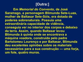 [Outra:]
Em Memorial do Convento, de José
Saramago, a personagem Blimunda Sete-Luas,
mulher de Baltasar Sete-Sóis, era dotada de
poderes sobrenaturais. Possuía uma
extraordinária capacidade de vidência,
conseguia ver no interior dos corpos e debaixo
da terra. Assim, quando Baltasar levou
Blimunda à quinta onde se encontrava a
máquina voadora, construída pelo padre
Bartolomeu Lourenço e por Baltasar, Blimunda
deu excelentes opiniões sobre os materiais
necessários para a sua construção — uma forja,
um fole, quatro muros.
 
