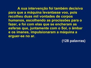 A sua intervenção foi também decisiva
para que a máquina levantasse voo, pois
recolheu duas mil vontades de corpos
humanos, escolhendo as procissões para o
fazer, e foi com elas que se encheram as
esferas que, juntamente com o Sol, o âmbar
e os ímanes, impulsionaram a máquina a
erguer-se no ar.
(128 palavras)
 