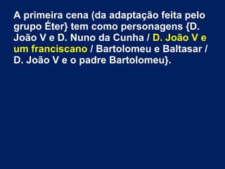 A primeira cena (da adaptação feita pelo
grupo Éter} tem como personagens {D.
João V e D. Nuno da Cunha / D. João V e
um franciscano / Bartolomeu e Baltasar /
D. João V e o padre Bartolomeu}.
 