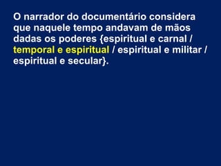 O narrador do documentário considera
que naquele tempo andavam de mãos
dadas os poderes {espiritual e carnal /
temporal e espiritual / espiritual e militar /
espiritual e secular}.
 
