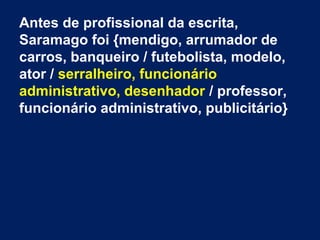 Antes de profissional da escrita,
Saramago foi {mendigo, arrumador de
carros, banqueiro / futebolista, modelo,
ator / serralheiro, funcionário
administrativo, desenhador / professor,
funcionário administrativo, publicitário}
 