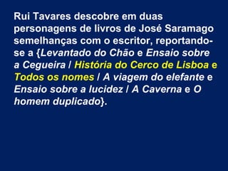 Rui Tavares descobre em duas
personagens de livros de José Saramago
semelhanças com o escritor, reportando-
se a {Levantado do Chão e Ensaio sobre
a Cegueira / História do Cerco de Lisboa e
Todos os nomes / A viagem do elefante e
Ensaio sobre a lucidez / A Caverna e O
homem duplicado}.
 