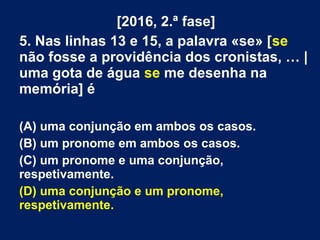 [2016, 2.ª fase]
5. Nas linhas 13 e 15, a palavra «se» [se
não fosse a providência dos cronistas, … |
uma gota de água se me desenha na
memória] é
(A) uma conjunção em ambos os casos.
(B) um pronome em ambos os casos.
(C) um pronome e uma conjunção,
respetivamente.
(D) uma conjunção e um pronome,
respetivamente.
 