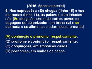 [2016, época especial]
6. Nas expressões «Se chega» (linha 15) e «se
desnuda» (linha 16), as palavras sublinhadas
são [Se chega às terras de outros povos na
bagagem do colonizador, em breve sai e se
desnuda e se alimenta, e adormece e procria.]
(A) conjunção e pronome, respetivamente.
(B) pronome e conjunção, respetivamente.
(C) conjunções, em ambos os casos.
(D) pronomes, em ambos os casos.
 