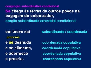 conjunção subordinativa condicional
Se chega às terras de outros povos na
bagagem do colonizador,
oração subordinada adverbial condicional
em breve sai subordinante / coordenada
pronome
e se desnuda coordenada copulativa
e se alimenta, coordenada copulativa
e adormece coordenada copulativa
e procria. coordenada copulativa
 
