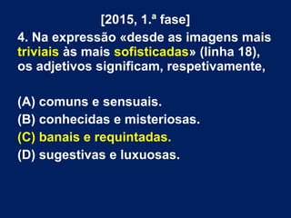 [2015, 1.ª fase]
4. Na expressão «desde as imagens mais
triviais às mais sofisticadas» (linha 18),
os adjetivos significam, respetivamente,
(A) comuns e sensuais.
(B) conhecidas e misteriosas.
(C) banais e requintadas.
(D) sugestivas e luxuosas.
 