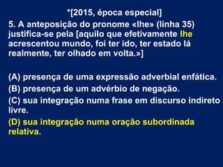 *[2015, época especial]
5. A anteposição do pronome «lhe» (linha 35)
justifica-se pela [aquilo que efetivamente lhe
acrescentou mundo, foi ter ido, ter estado lá
realmente, ter olhado em volta.»]
(A) presença de uma expressão adverbial enfática.
(B) presença de um advérbio de negação.
(C) sua integração numa frase em discurso indireto
livre.
(D) sua integração numa oração subordinada
relativa.
 