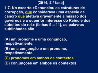 [2014, 2.ª fase]
1.7. No excerto «Denunciou as estruturas de
corrupção, que considerava uma espécie de
cancro que afetava gravemente a missão dos
governos e o superior interesse do Reino e dos
súbditos do rei.» (linhas 9 a 11), as palavras
sublinhadas são
(A) um pronome e uma conjunção,
respetivamente.
(B) uma conjunção e um pronome,
respetivamente.
(C) pronomes em ambos os contextos.
(D) conjunções em ambos os contextos.
 