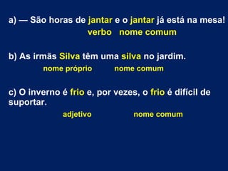 a) — São horas de jantar e o jantar já está na mesa!
verbo nome comum
b) As irmãs Silva têm uma silva no jardim.
nome próprio nome comum
c) O inverno é frio e, por vezes, o frio é difícil de
suportar.
adjetivo nome comum
 