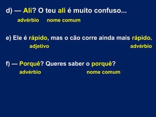 d) — Ali? O teu ali é muito confuso...
advérbio nome comum
e) Ele é rápido, mas o cão corre ainda mais rápido.
adjetivo advérbio
f) — Porquê? Queres saber o porquê?
advérbio nome comum
 