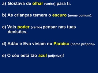 a) Gostava de olhar (verbo) para ti.
b) As crianças temem o escuro (nome comum).
c) Vais poder (verbo) pensar nas tuas
decisões.
d) Adão e Eva viviam no Paraíso (nome próprio).
e) O céu está tão azul (adjetivo)!
 