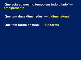 ‘Que está ao mesmo tempo em todo o lado’ —
omnipresente
‘Que tem duas dimensões’ — bidimensional
‘Que tem forma de fuso’ — fusiforme
 