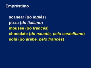 Empréstimo
scanear (do inglês)
pizza (do italiano)
mousse (do francês)
chocolate (do nauatle, pelo castelhano)
sofá (do árabe, pelo francês)
 