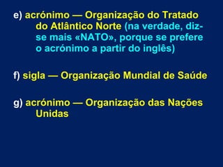 e) acrónimo — Organização do Tratado
do Atlântico Norte (na verdade, diz-
se mais «NATO», porque se prefere
o acrónimo a partir do inglês)
f) sigla — Organização Mundial de Saúde
g) acrónimo — Organização das Nações
Unidas
 
