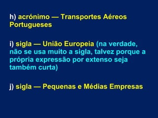 h) acrónimo — Transportes Aéreos
Portugueses
i) sigla — União Europeia (na verdade,
não se usa muito a sigla, talvez porque a
própria expressão por extenso seja
também curta)
j) sigla — Pequenas e Médias Empresas
 