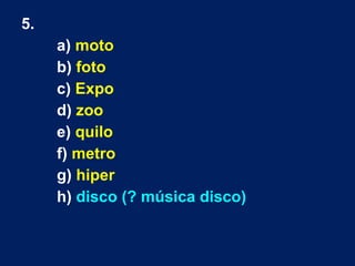 5.
a) moto
b) foto
c) Expo
d) zoo
e) quilo
f) metro
g) hiper
h) disco (? música disco)
 
 