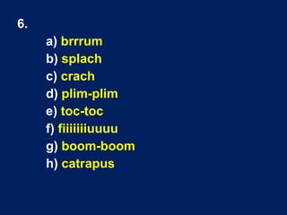 6.
a) brrrum
b) splach
c) crach
d) plim-plim
e) toc-toc
f) fiiiiiiiuuuu
g) boom-boom
h) catrapus
 