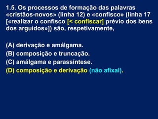 1.5. Os processos de formação das palavras
«cristãos-novos» (linha 12) e «confisco» (linha 17
[«realizar o confisco [< confiscar] prévio dos bens
dos arguidos»]) são, respetivamente,
(A) derivação e amálgama.
(B) composição e truncação.
(C) amálgama e parassíntese.
(D) composição e derivação (não afixal).
 