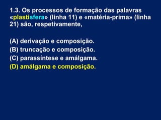 1.3. Os processos de formação das palavras
«plastisfera» (linha 11) e «matéria-prima» (linha
21) são, respetivamente,
(A) derivação e composição.
(B) truncação e composição.
(C) parassíntese e amálgama.
(D) amálgama e composição.
 