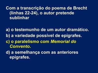 Com a transcrição do poema de Brecht
(linhas 22-24), o autor pretende
sublinhar
a) o testemunho de um autor dramático.
b) a variedade possível de epígrafes.
c) o paralelismo com Memorial do
Convento.
d) a semelhança com as anteriores
epígrafes.
 