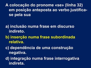 A colocação do pronome «se» (linha 32)
em posição anteposta ao verbo justifica-
se pela sua
a) inclusão numa frase em discurso
indireto.
b) inserção numa frase subordinada
relativa.
c) dependência de uma construção
negativa.
d) integração numa frase interrogativa
indireta.
 