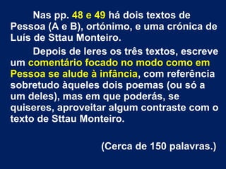 Nas pp. 48 e 49 há dois textos de
Pessoa (A e B), ortónimo, e uma crónica de
Luís de Sttau Monteiro.
Depois de leres os três textos, escreve
um comentário focado no modo como em
Pessoa se alude à infância, com referência
sobretudo àqueles dois poemas (ou só a
um deles), mas em que poderás, se
quiseres, aproveitar algum contraste com o
texto de Sttau Monteiro.
(Cerca de 150 palavras.)
 