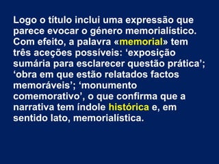 Logo o título inclui uma expressão que
parece evocar o género memorialístico.
Com efeito, a palavra «memorial» tem
três aceções possíveis: ‘exposição
sumária para esclarecer questão prática’;
‘obra em que estão relatados factos
memoráveis’; ‘monumento
comemorativo’, o que confirma que a
narrativa tem índole histórica e, em
sentido lato, memorialística.
 