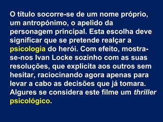 O título socorre-se de um nome próprio,
um antropónimo, o apelido da
personagem principal. Esta escolha deve
significar que se pretende realçar a
psicologia do herói. Com efeito, mostra-
se-nos Ivan Locke sozinho com as suas
resoluções, que explicita aos outros sem
hesitar, raciocinando agora apenas para
levar a cabo as decisões que já tomara.
Algures se considera este filme um thriller
psicológico.
 