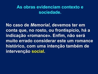As obras evidenciam contexto e
sociedade.
No caso de Memorial, devemos ter em
conta que, no rosto, ou frontispício, há a
indicação «romance». Enfim, não será
muito errado considerar este um romance
histórico, com uma intenção também de
intervenção social.
 
