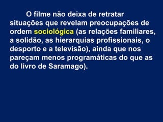 O filme não deixa de retratar
situações que revelam preocupações de
ordem sociológica (as relações familiares,
a solidão, as hierarquias profissionais, o
desporto e a televisão), ainda que nos
pareçam menos programáticas do que as
do livro de Saramago).
 
