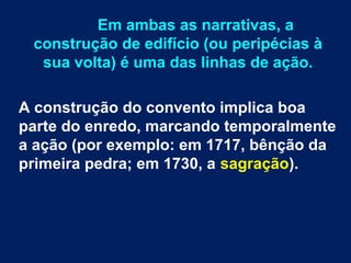 Em ambas as narrativas, a
construção de edifício (ou peripécias à
sua volta) é uma das linhas de ação.
A construção do convento implica boa
parte do enredo, marcando temporalmente
a ação (por exemplo: em 1717, bênção da
primeira pedra; em 1730, a sagração).
 