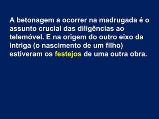 A betonagem a ocorrer na madrugada é o
assunto crucial das diligências ao
telemóvel. E na origem do outro eixo da
intriga (o nascimento de um filho)
estiveram os festejos de uma outra obra.
 