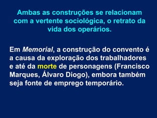 Ambas as construções se relacionam
com a vertente sociológica, o retrato da
vida dos operários.
Em Memorial, a construção do convento é
a causa da exploração dos trabalhadores
e até da morte de personagens (Francisco
Marques, Álvaro Diogo), embora também
seja fonte de emprego temporário.
 