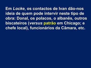 Em Locke, os contactos de Ivan dão-nos
ideia de quem pode intervir neste tipo de
obra: Donal, os polacos, o albanês, outros
biscateiros (versus patrão em Chicago; e
chefe local), funcionários da Câmara, etc.
 