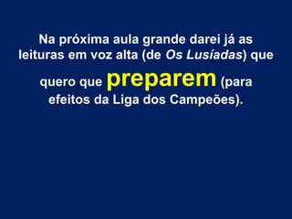 Na próxima aula grande darei já as
leituras em voz alta (de Os Lusíadas) que
quero que preparem (para
efeitos da Liga dos Campeões).
 
