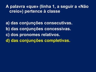 A palavra «que» (linha 1, a seguir a «Não
creio») pertence à classe
a) das conjunções consecutivas.
b) das conjunções concessivas.
c) dos pronomes relativos.
d) das conjunções completivas.
 