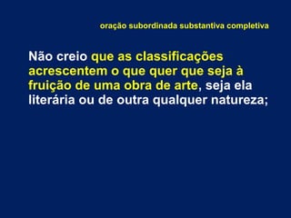 oração subordinada substantiva completiva
Não creio que as classificações
acrescentem o que quer que seja à
fruição de uma obra de arte, seja ela
literária ou de outra qualquer natureza;
 