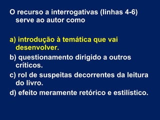 O recurso a interrogativas (linhas 4-6)
serve ao autor como
a) introdução à temática que vai
desenvolver.
b) questionamento dirigido a outros
críticos.
c) rol de suspeitas decorrentes da leitura
do livro.
d) efeito meramente retórico e estilístico.
 