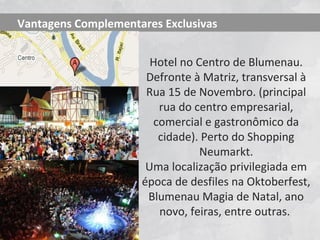 Vantagens Complementares Exclusivas


                       Hotel no Centro de Blumenau.
                      Defronte à Matriz, transversal à
                      Rua 15 de Novembro. (principal
                        rua do centro empresarial,
                       comercial e gastronômico da
                        cidade). Perto do Shopping
                                 Neumarkt.
                      Uma localização privilegiada em
                     época de desfiles na Oktoberfest,
                      Blumenau Magia de Natal, ano
                        novo, feiras, entre outras.
 