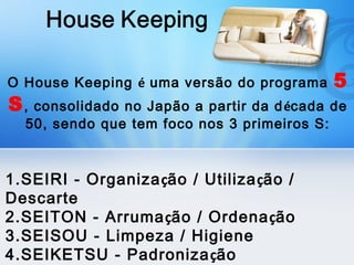 O House Keeping é uma versão do programa    5
S, consolidado no Japão a partir da d écada de
  50, sendo que tem foco nos 3 primeiros S:



1.SEIRI - Organização / Utilização /
Descarte
2.SEITON - Arrumação / Ordenação
3.SEISOU - Limpeza / Higiene
4.SEIKETSU - Padroniza ção
 