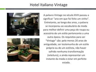 Hotel Italiano Vintage

       A palavra Vintage no século XVIII passou a
       significar “ano em que foi feito um vinho”.
        Entretanto, ao longo dos anos, a palavra
         se incorporou ao vocabulário da moda
       para melhor definir uma peça de roupa ou
       acessório de um estilo pertencente a uma
            outra época. Os requisitos para ser
          “Vintage” são: pelo menos 20 anos de
       antiguidade, ser testemunha de um estilo
           próprio ou de um estilista, não haver
              sofrido nenhuma transformação
            (releitura), e ainda representar um
          instante da moda e estar em perfeito
                            estado.
 